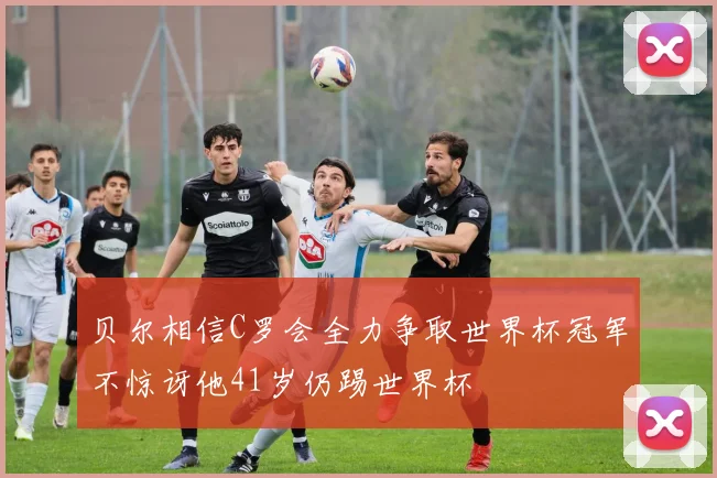 贝尔相信C罗会全力争取世界杯冠军不惊讶他41岁仍踢世界杯