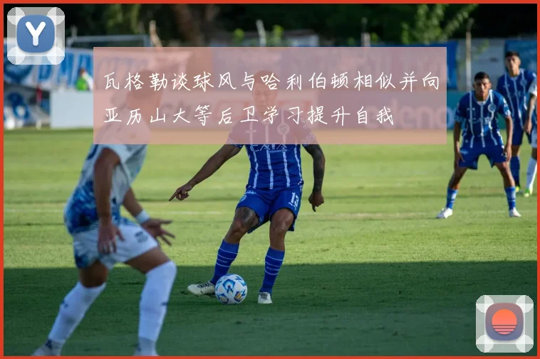 瓦格勒谈球风与哈利伯顿相似并向亚历山大等后卫学习提升自我