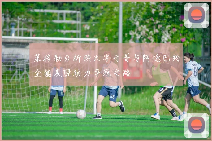 莱格勒分析热火字母哥与阿德巴约全能表现助力争冠之路