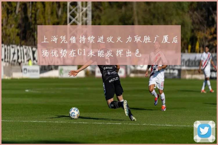 上海凭借持续进攻火力取胜广厦后场优势在G1未能发挥出色