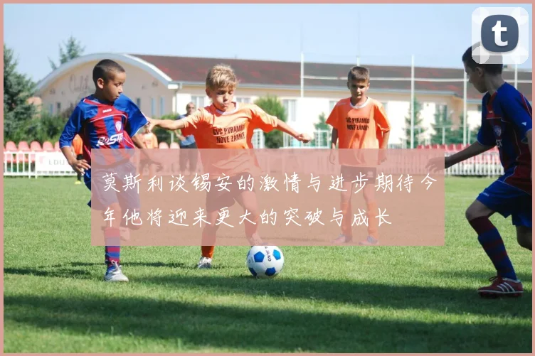 莫斯利谈锡安的激情与进步期待今年他将迎来更大的突破与成长