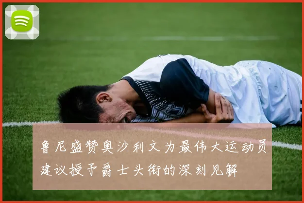 鲁尼盛赞奥沙利文为最伟大运动员建议授予爵士头衔的深刻见解