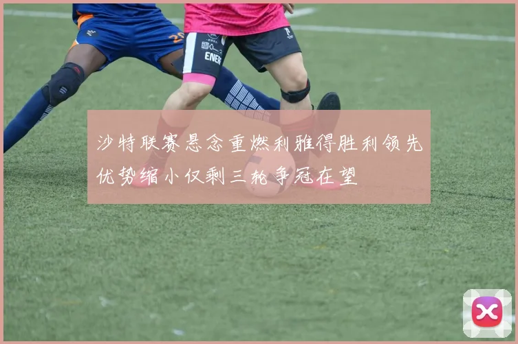 沙特联赛悬念重燃利雅得胜利领先优势缩小仅剩三轮争冠在望