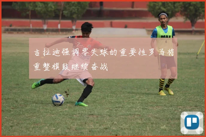 吉拉迪强调零失球的重要性罗马将重整旗鼓继续奋战