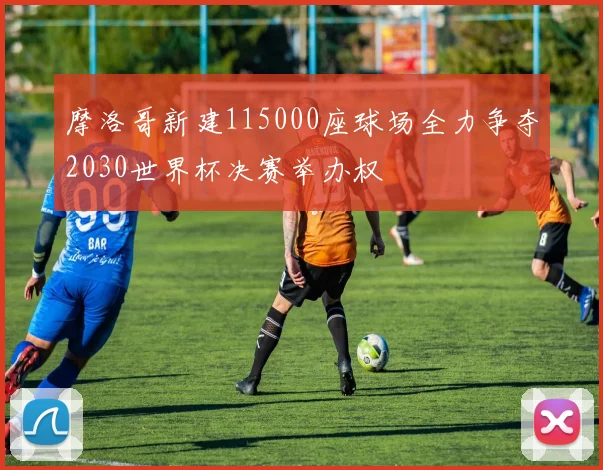 摩洛哥新建115000座球场全力争夺2030世界杯决赛举办权