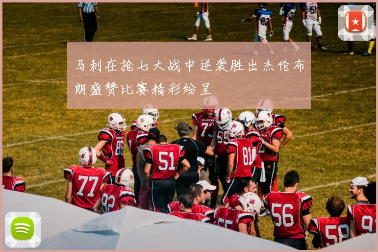 马刺在抢七大战中逆袭胜出杰伦布朗盛赞比赛精彩纷呈