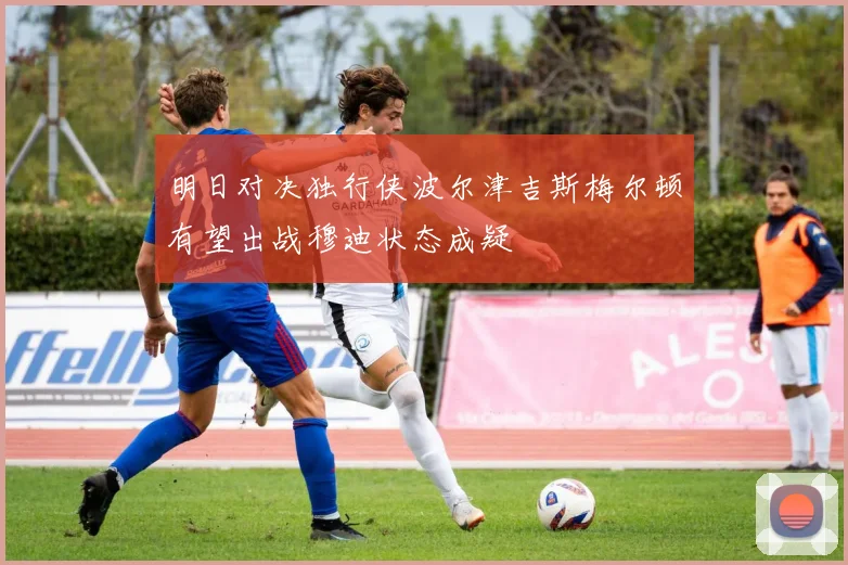 明日对决独行侠波尔津吉斯梅尔顿有望出战穆迪状态成疑