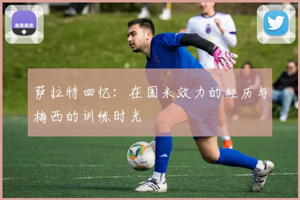 萨拉特回忆：在国米效力的经历与梅西的训练时光