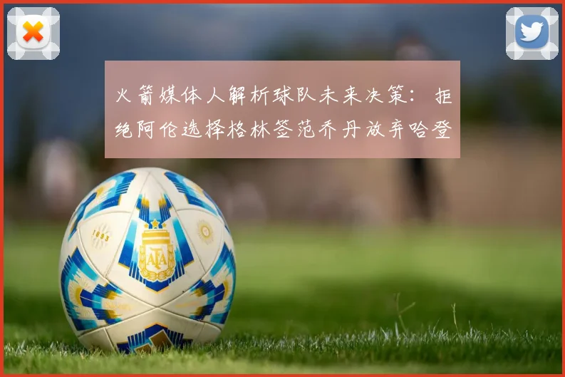 火箭媒体人解析球队未来决策：拒绝阿伦选择格林签范乔丹放弃哈登