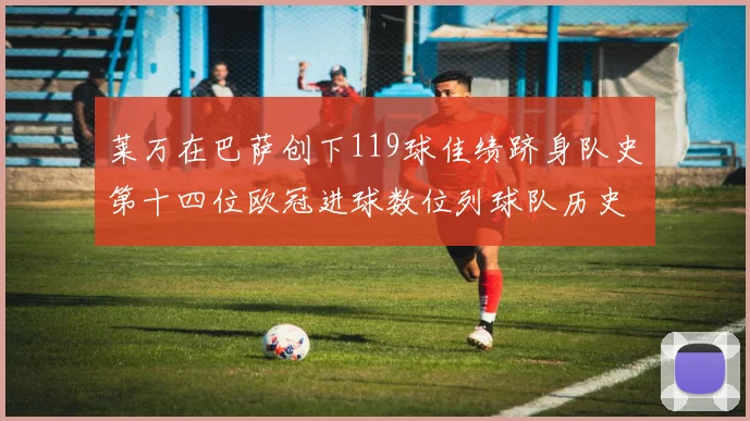 莱万在巴萨创下119球佳绩跻身队史第十四位欧冠进球数位列球队历史第四