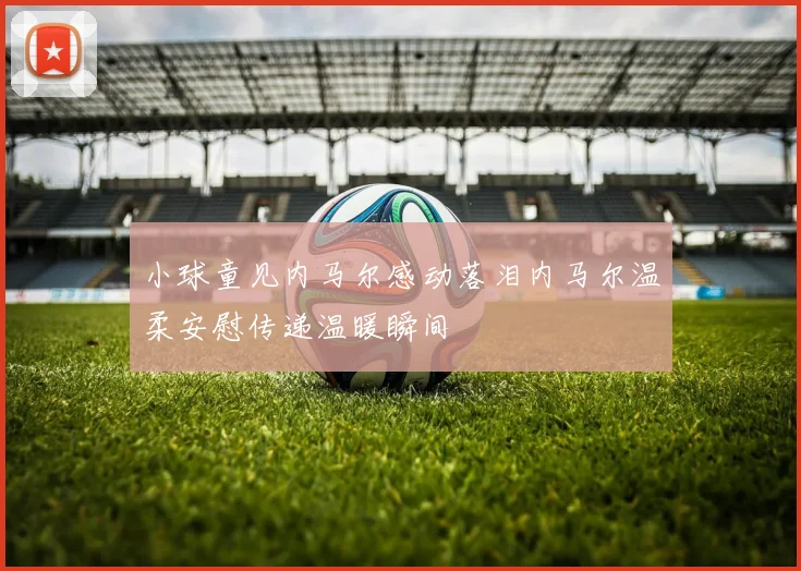 小球童见内马尔感动落泪内马尔温柔安慰传递温暖瞬间