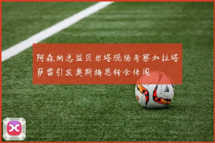 阿森纳总监贝尔塔现场考察加拉塔萨雷引发奥斯梅恩转会传闻